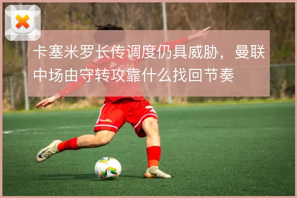 卡塞米罗长传调度仍具威胁，曼联中场由守转攻靠什么找回节奏