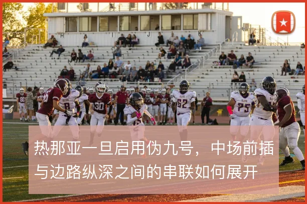 热那亚一旦启用伪九号,中场前插与边路纵深之间的串联如何展开