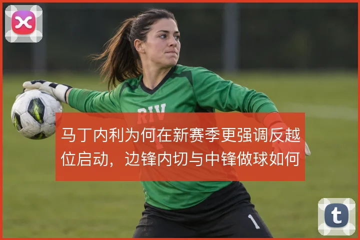 马丁内利为何在新赛季更强调反越位启动，边锋内切与中锋做球如何衔接
