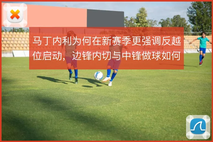马丁内利为何在新赛季更强调反越位启动，边锋内切与中锋做球如何衔接
