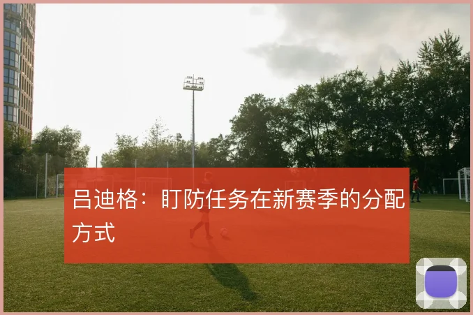 吕迪格：盯防任务在新赛季的分配方式