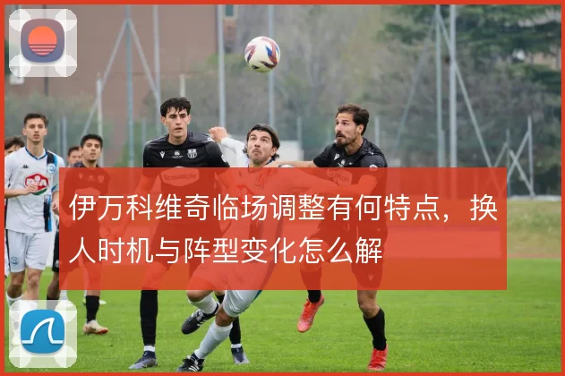 伊万科维奇临场调整有何特点，换人时机与阵型变化怎么解