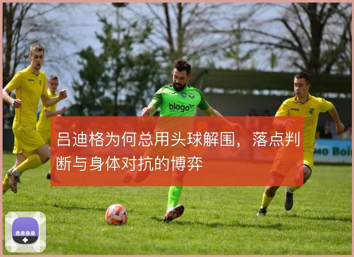 吕迪格为何总用头球解围，落点判断与身体对抗的博弈