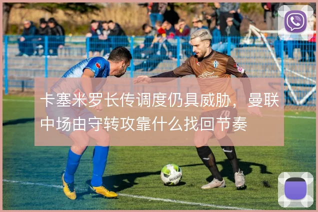 卡塞米罗长传调度仍具威胁，曼联中场由守转攻靠什么找回节奏