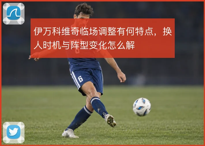 伊万科维奇临场调整有何特点，换人时机与阵型变化怎么解