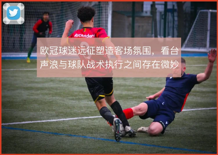 欧冠球迷远征塑造客场氛围，看台声浪与球队战术执行之间存在微妙关联