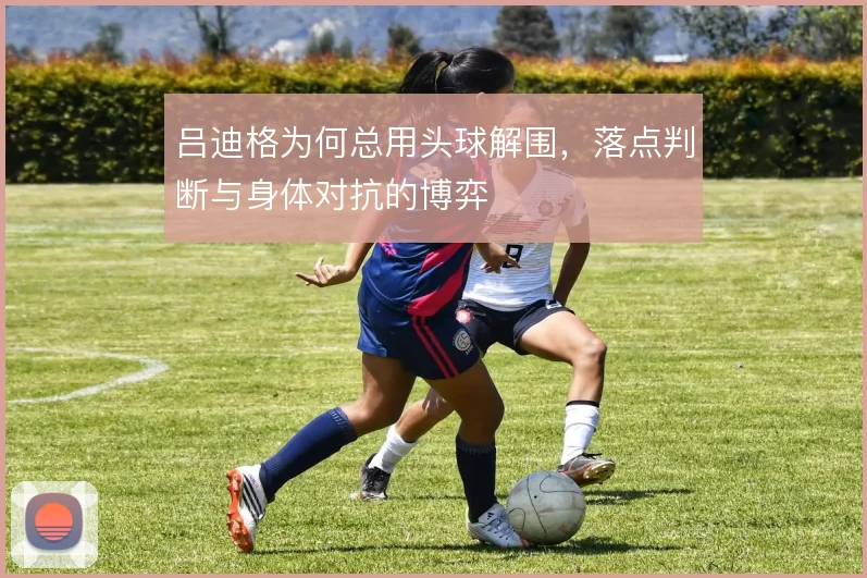 吕迪格为何总用头球解围，落点判断与身体对抗的博弈