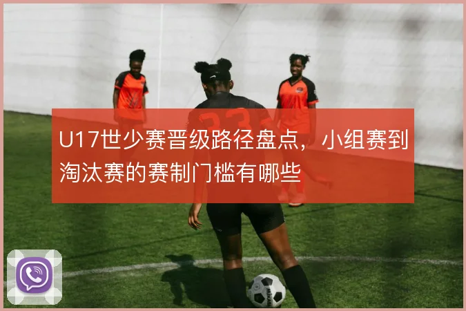 U17世少赛晋级路径盘点，小组赛到淘汰赛的赛制门槛有哪些