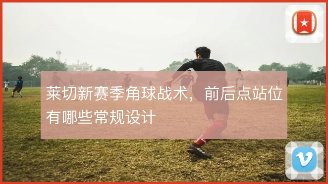 莱切新赛季角球战术，前后点站位有哪些常规设计