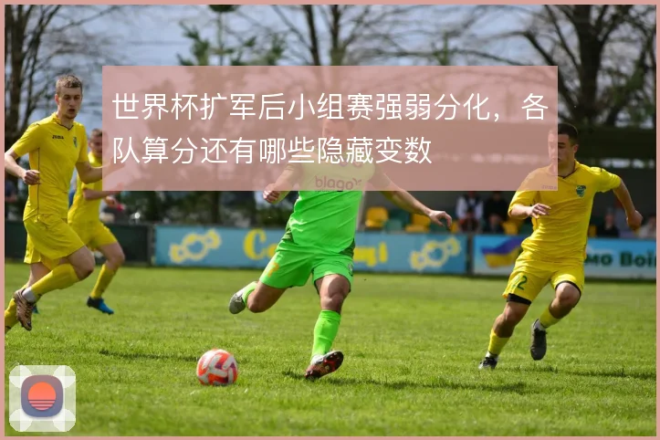 世界杯扩军后小组赛强弱分化,各队算分还有哪些隐藏变数