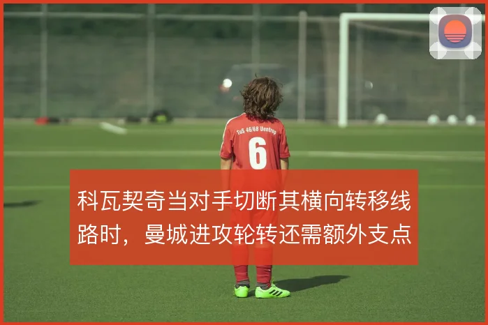 科瓦契奇当对手切断其横向转移线路时,曼城进攻轮转还需额外支点激活