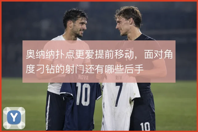 奥纳纳扑点更爱提前移动，面对角度刁钻的射门还有哪些后手