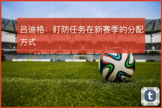 吕迪格：盯防任务在新赛季的分配方式