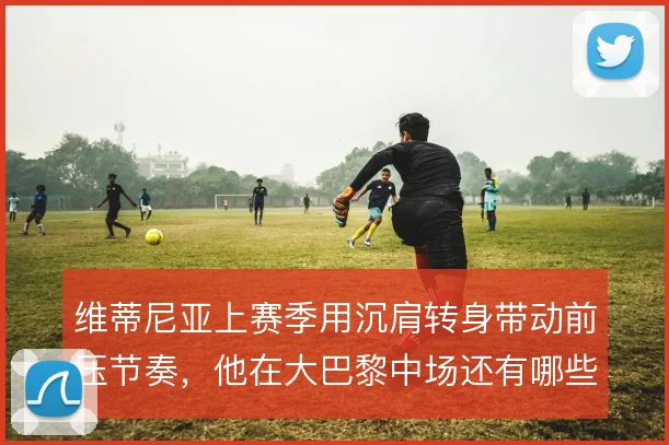 维蒂尼亚上赛季用沉肩转身带动前压节奏，他在大巴黎中场还有哪些变奏办法