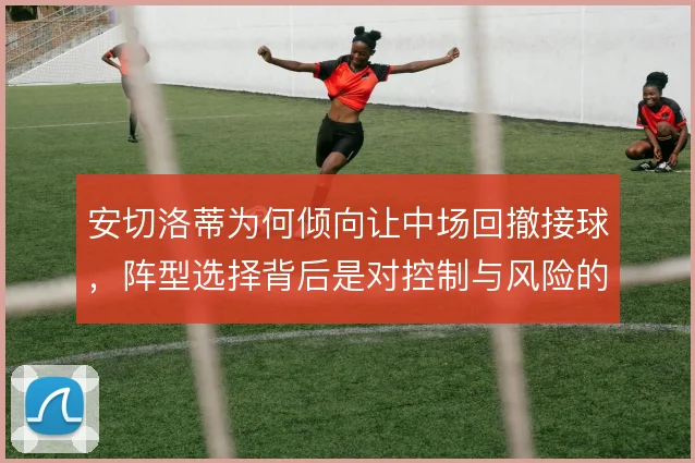 安切洛蒂为何倾向让中场回撤接球,阵型选择背后是对控制与风险的权衡