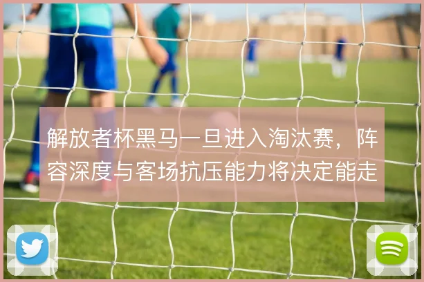 解放者杯黑马一旦进入淘汰赛，阵容深度与客场抗压能力将决定能走多远
