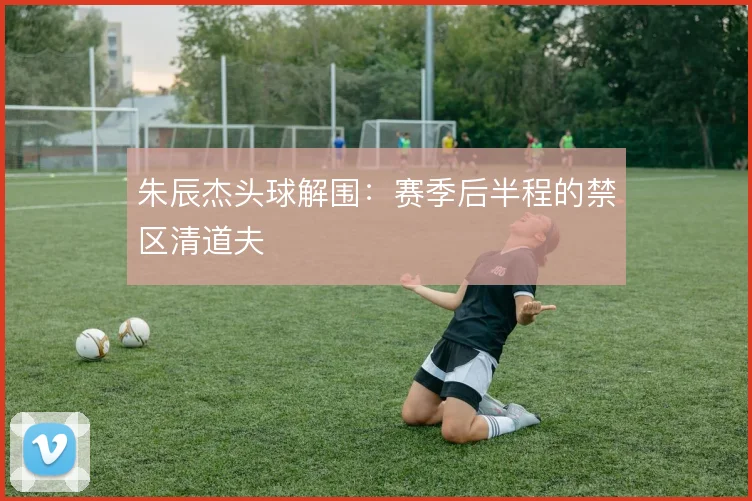 朱辰杰头球解围：赛季后半程的禁区清道夫