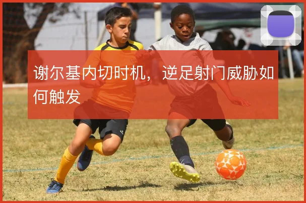 谢尔基内切时机,逆足射门威胁如何触发
